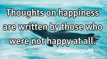 Thoughts on happiness are written by those who were not happy at all.