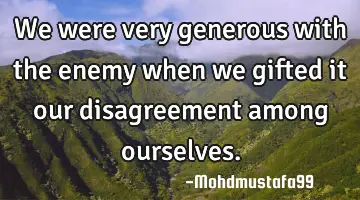We were very generous with the enemy when we gifted it our disagreement among ourselves.
