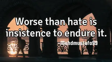 Worse than hate is insistence to endure it.