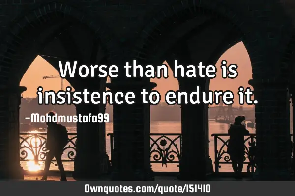 Worse than hate is insistence to endure