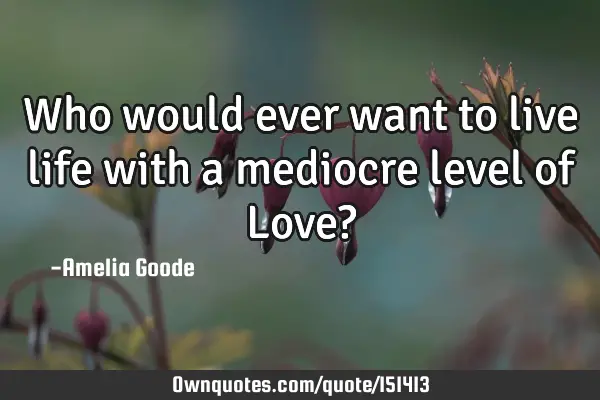 Who would ever want to live life with a mediocre level of Love?