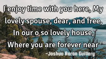 I enjoy time with you here, My lovely spouse, dear, and free, In our o so lovely house, Where you