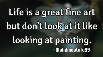 Life is a great fine art but don't look at it like looking at painting.