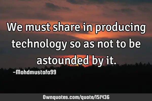 We must share in producing technology so as not to be astounded by