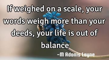 If weighed on a scale, your words weigh more than your deeds, your life is out of