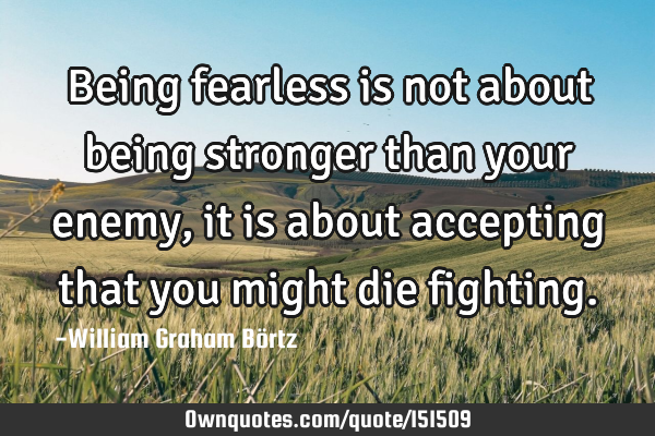 Being fearless is not about being stronger than your enemy, it is about accepting that you might