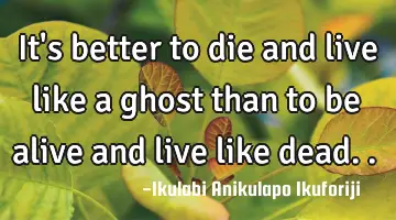 It's better to die and live like a ghost than to be alive and live like dead..