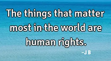 The things that matter most in the world are human rights.