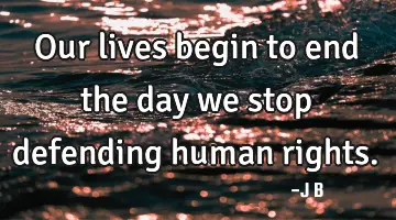 Our lives begin to end the day we stop defending human rights.