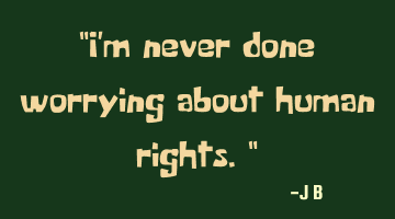 I'm never done worrying about human rights.