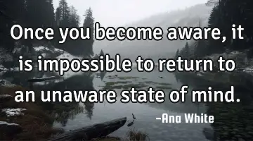 Once you become aware, it is impossible to return to an unaware state of
