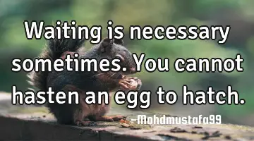 Waiting is necessary sometimes. You cannot hasten an egg to hatch.