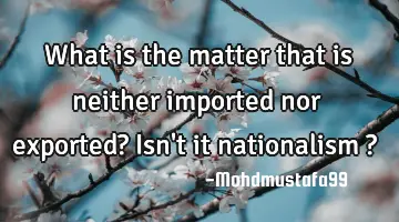 What is the matter that is neither imported nor exported? Isn't it nationalism ?
