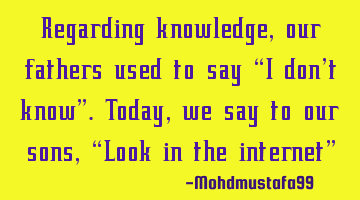Regarding knowledge , our fathers used to say 'I don't know'. Today, we say to our sons , 'Look in