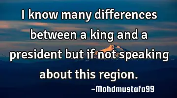 I know many differences between a king and a president but if not speaking about this region.