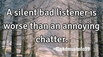 A silent bad listener is worse than an annoying chatter.