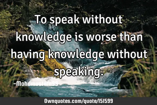 To speak without knowledge is worse than having knowledge without