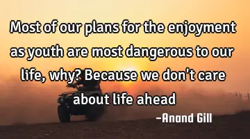 Most of our plans for the enjoyment as youth are most dangerous to our life, why? Because we don
