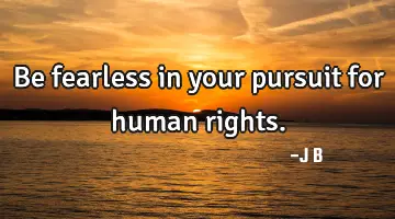 Be fearless in your pursuit for human rights.