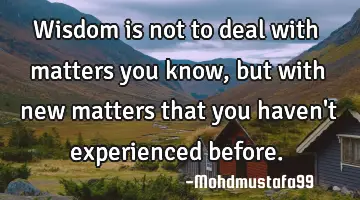 Wisdom is not to deal with matters you know, but with new matters that you haven't experienced