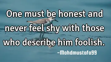 One must be honest and never feel shy with those who describe him foolish.