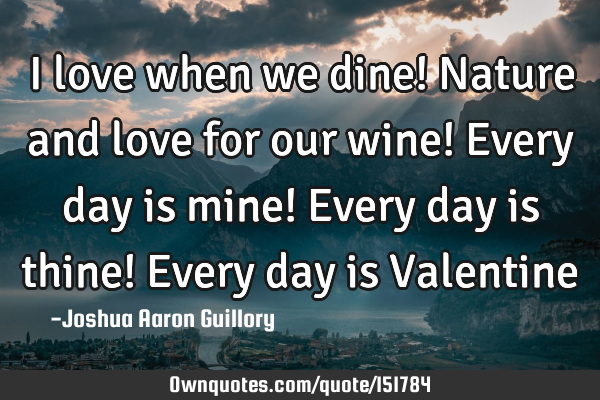 I love when we dine! Nature and love for our wine! Every day is mine! Every day is thine! Every day