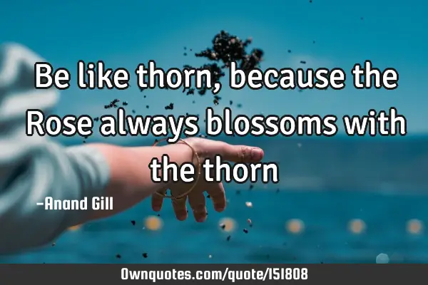 Be like thorn, because the Rose always blossoms with the