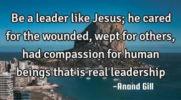 be a leader like Jesus; he cared for the wounded, wept for others, had compassion for human beings
