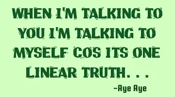 When I'm talking to you I'm talking to myself because it is one linear truth..