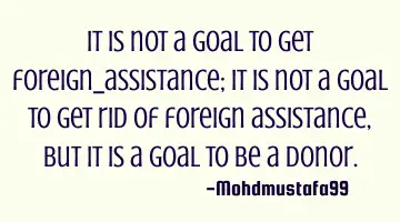 It is not a goal to get foreign assistance; it is not a goal to get rid of foreign assistance, but