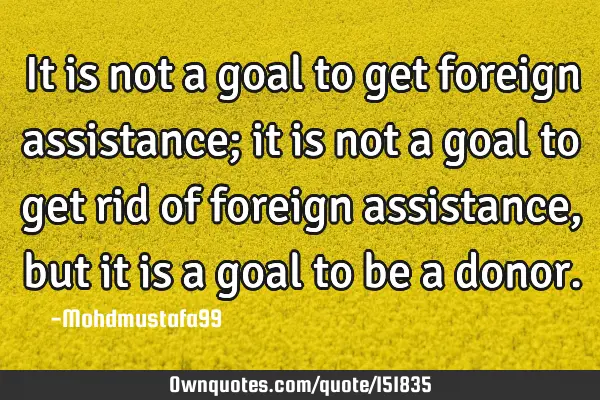 It is not a goal to get foreign assistance; it is not a goal to get rid of foreign assistance, but