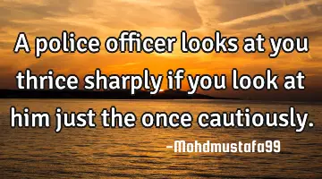 A police officer looks at you thrice sharply if you look at him just the once cautiously.