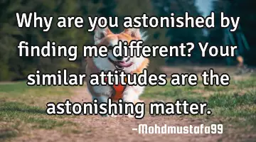 Why are you astonished by finding me different? Your similar attitudes are the astonishing matter.