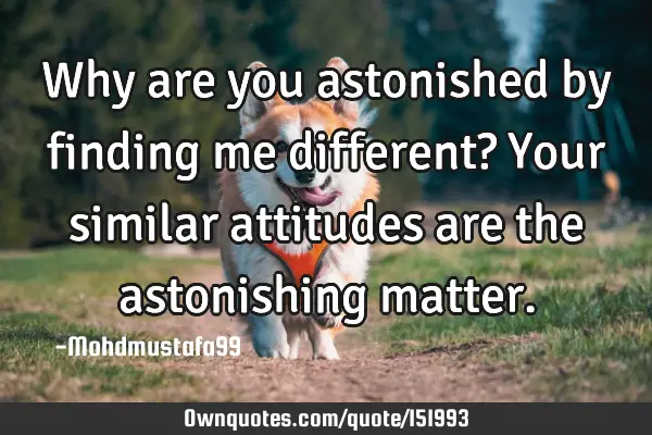 Why are you astonished by finding me different? Your similar attitudes are the astonishing