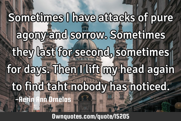 Sometimes I have attacks of pure agony and sorrow. Sometimes they last for second, sometimes for