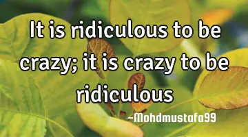 It is ridiculous to be crazy; it is crazy to be ridiculous