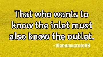 That who wants to know the inlet must also know the outlet.
