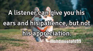 A listener can give you his ears and his patience, but not his appreciation.