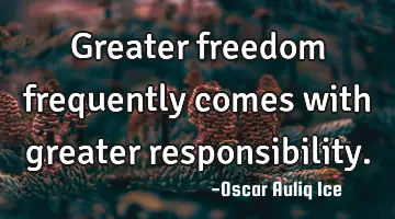 Greater freedom frequently comes with greater responsibility.