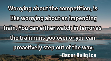 Worrying about the competition, is like worrying about an impending train. You can either watch in