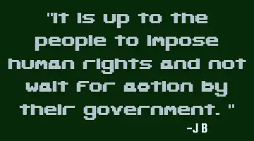 It is up to the people to impose human rights and not wait for action by their government.