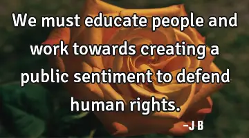 We must educate people and work towards creating a public sentiment to defend human