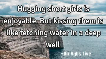 Hugging short girls is enjoyable. But kissing them is like fetching water in a deep