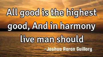 All good is the highest good, And in harmony live man should