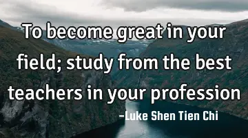To become great in your field; study from the best teachers in your