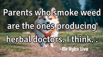 Parents who smoke weed are the ones producing herbal doctors. I