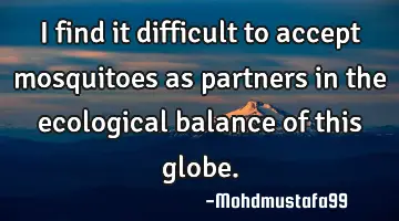 I find it difficult to accept mosquitoes as partners in the ecological balance of this globe.
