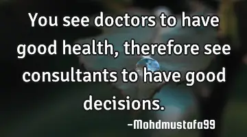 You see doctors to have good health, therefore see consultants to have good decisions.