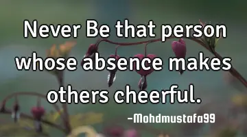 Never Be that person whose absence makes others cheerful.