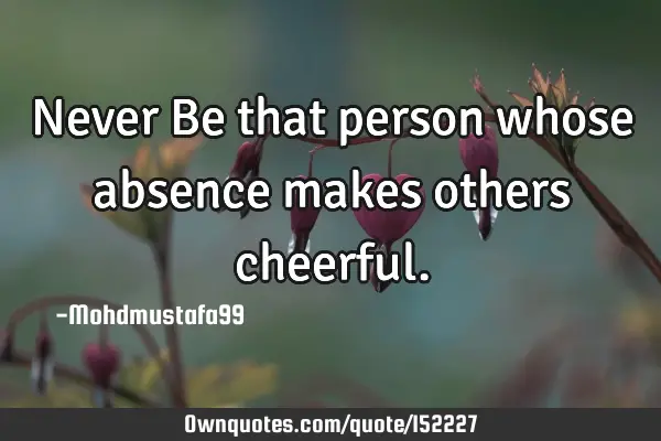 Never Be that person whose absence makes others